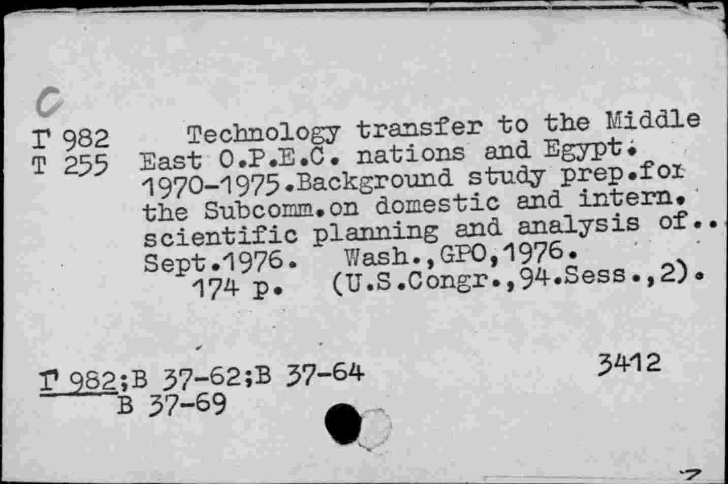 ﻿P 982
T 255
Technology transfer to the Middle East O.P.E.C. nations and Egypt« >1970-1975.Background study prep.fox the Suhcomm.on domestic and intern, scientific planning and analysis of. Sept.1976. Wash.,GPO,1976.
174 P* (U.S.Congr.,94.Sess.,2).
r 982;B 37-62;B 37-64
B 37-69
5412